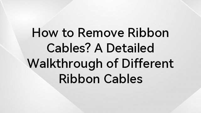 How to Remove Ribbon Cables? A Detailed Walkthrough of Different Ribbon Cables